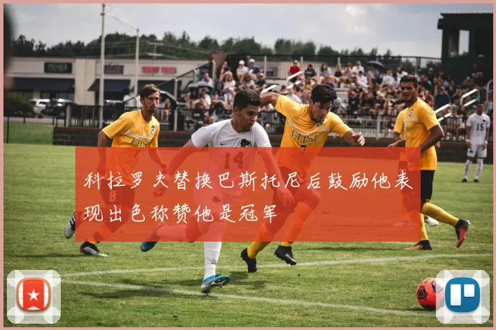 科拉罗夫替换巴斯托尼后鼓励他表现出色称赞他是冠军
