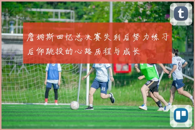 詹姆斯回忆总决赛失利后努力练习后仰跳投的心路历程与成长