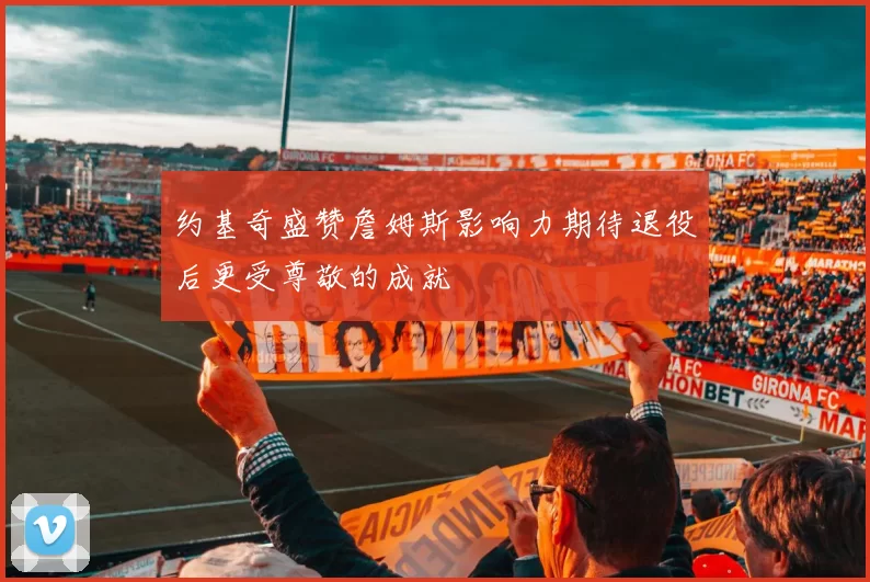 约基奇盛赞詹姆斯影响力期待退役后更受尊敬的成就