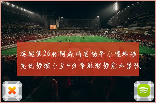 英超第26轮阿森纳客场平小蜜蜂领先优势缩小至4分争冠形势愈加紧张