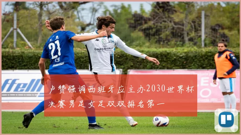 卢赞强调西班牙应主办2030世界杯决赛男足女足双双排名第一