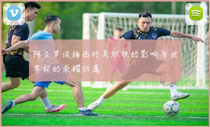 阿圭罗谈梅西对美职联的影响与世界杯的荣耀归属