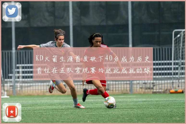 KD火箭生涯首度砍下40分成为历史首位在五队常规赛均达此成就的球员