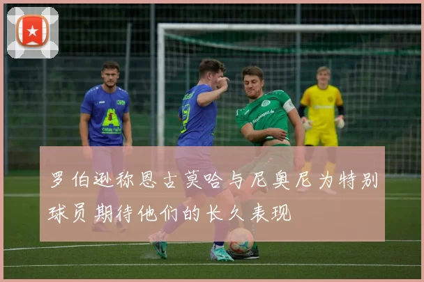 罗伯逊称恩古莫哈与尼奥尼为特别球员期待他们的长久表现