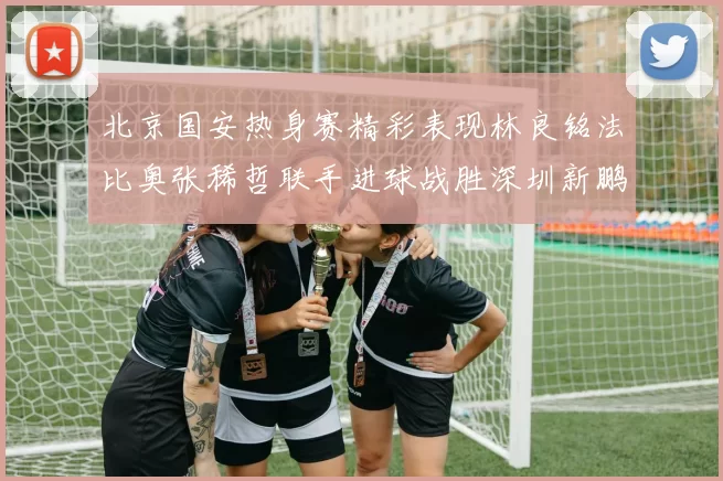 北京国安热身赛精彩表现林良铭法比奥张稀哲联手进球战胜深圳新鹏城
