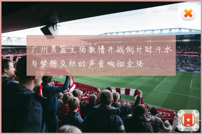 广州男篮主场激情开战倒计时汗水与梦想交织的声音响彻全场