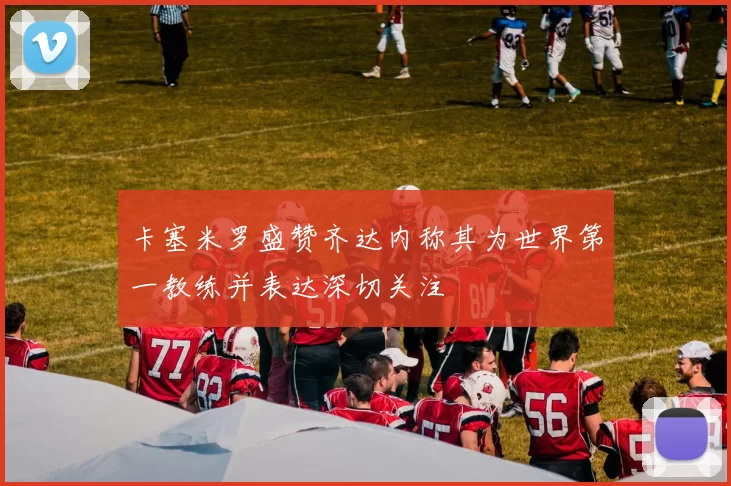 卡塞米罗盛赞齐达内称其为世界第一教练并表达深切关注