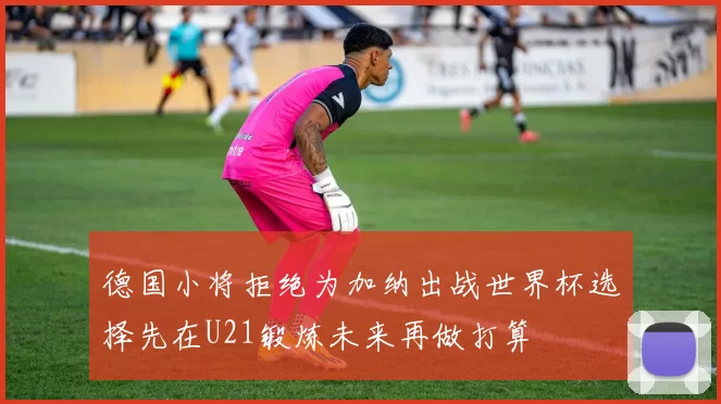 德国小将拒绝为加纳出战世界杯选择先在U21锻炼未来再做打算