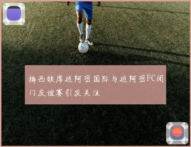 梅西缺席迈阿密国际与迈阿密FC闭门友谊赛引发关注