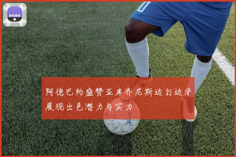 阿德巴约盛赞亚库乔尼斯边打边学展现出色潜力与实力