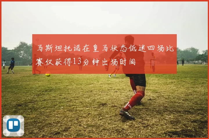马斯坦托诺在皇马状态低迷四场比赛仅获得13分钟出场时间
