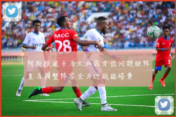 阿斯报道卡马文加因牙齿问题缺阵皇马调整阵容全力迎战赫塔费