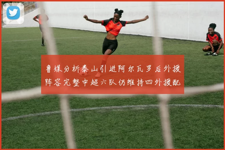 鲁媒分析泰山引进阿尔瓦罗后外援阵容完整中超六队仍维持四外援配置