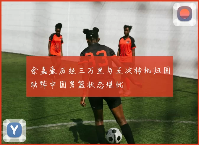 余嘉豪历经三万里与五次转机归国助阵中国男篮状态堪忧