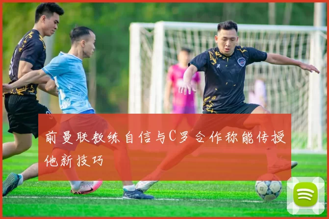 前曼联教练自信与C罗合作称能传授他新技巧