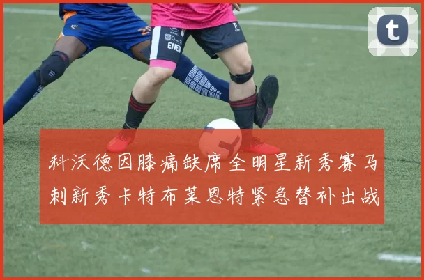 科沃德因膝痛缺席全明星新秀赛马刺新秀卡特布莱恩特紧急替补出战