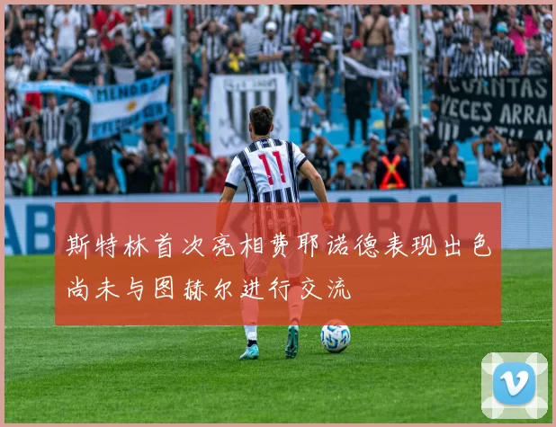 斯特林首次亮相费耶诺德表现出色尚未与图赫尔进行交流