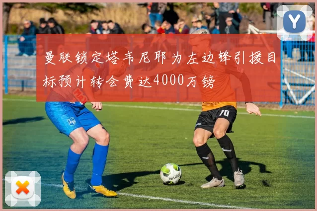 曼联锁定塔韦尼耶为左边锋引援目标预计转会费达4000万镑