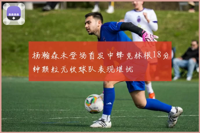 杨瀚森未登场首发中锋克林根18分钟颗粒无收球队表现堪忧