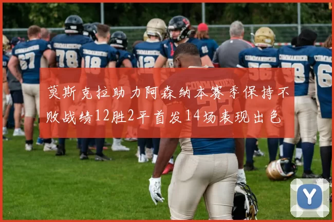 莫斯克拉助力阿森纳本赛季保持不败战绩12胜2平首发14场表现出色